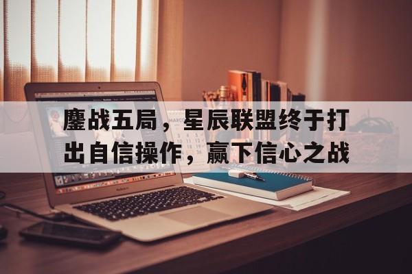 关于鏖战五局，星辰联盟终于打出自信操作，赢下信心之战的信息